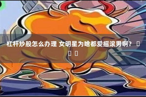 杠杆炒股怎么办理 女明星为啥都爱摇滚男啊？ ​​​