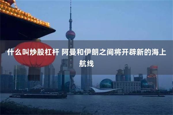 什么叫炒股杠杆 阿曼和伊朗之间将开辟新的海上航线