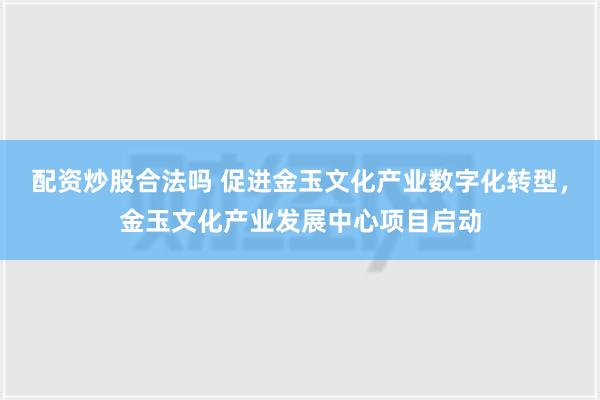 配资炒股合法吗 促进金玉文化产业数字化转型，金玉文化产业发展中心项目启动