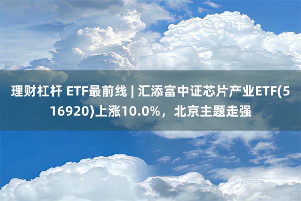 理财杠杆 ETF最前线 | 汇添富中证芯片产业ETF(516920)上涨10.0%，北京主题走强