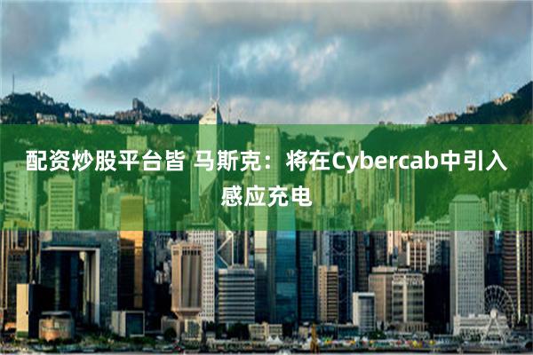 配资炒股平台皆 马斯克：将在Cybercab中引入感应充电