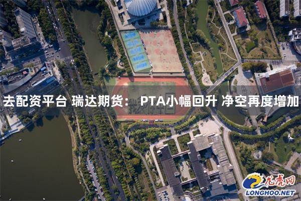 去配资平台 瑞达期货： PTA小幅回升 净空再度增加