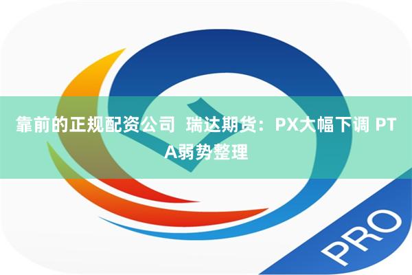 靠前的正规配资公司  瑞达期货：PX大幅下调 PTA弱势整理