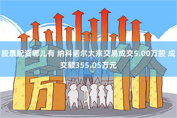 股票配资哪儿有 纳科诺尔大宗交易成交5.00万股 成交额355.05万元