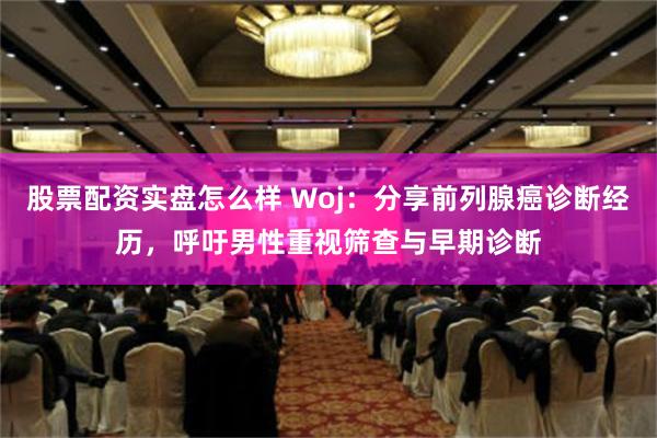 股票配资实盘怎么样 Woj：分享前列腺癌诊断经历，呼吁男性重视筛查与早期诊断