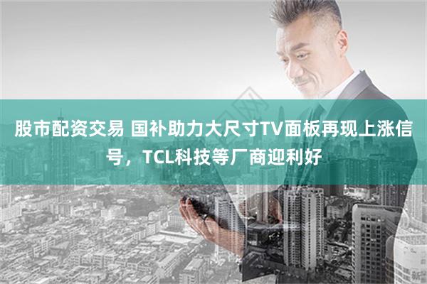 股市配资交易 国补助力大尺寸TV面板再现上涨信号，TCL科技等厂商迎利好