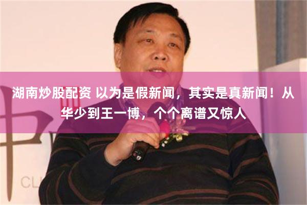 湖南炒股配资 以为是假新闻，其实是真新闻！从华少到王一博，个个离谱又惊人